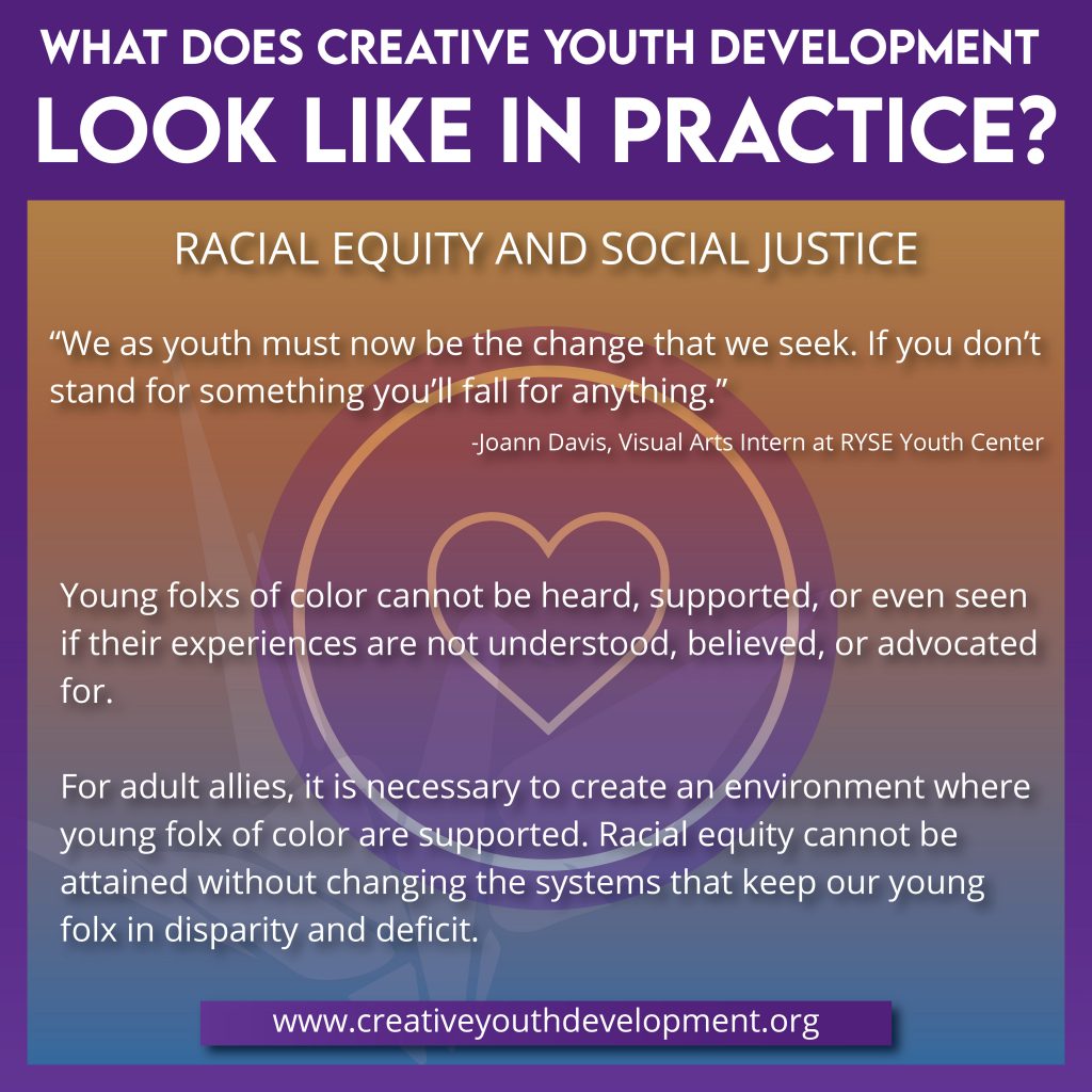 What does creative youth development look like in practice? Race, Equity, and Social Justice. Young folxs of color cannot be heard, supported, or seen if their experiences are not understood, believed, or advocated for. For adult allies, it is necessary to create an environment where young folx of color are supported. Racial equity cannot be attained without changing the systems that keep our young folxs in disparity and deficit.